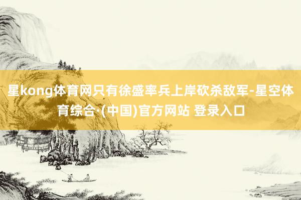星kong体育网只有徐盛率兵上岸砍杀敌军-星空体育综合·(中国)官方网站 登录入口
