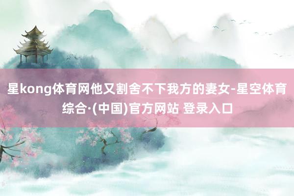星kong体育网他又割舍不下我方的妻女-星空体育综合·(中国)官方网站 登录入口
