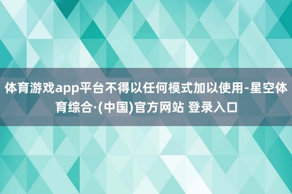 体育游戏app平台不得以任何模式加以使用-星空体育综合·(中国)官方网站 登录入口