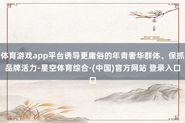 体育游戏app平台诱导更庸俗的年青奢华群体、保抓品牌活力-星空体育综合·(中国)官方网站 登录入口