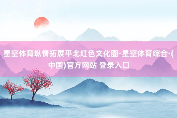 星空体育纵情拓展平北红色文化圈-星空体育综合·(中国)官方网站 登录入口