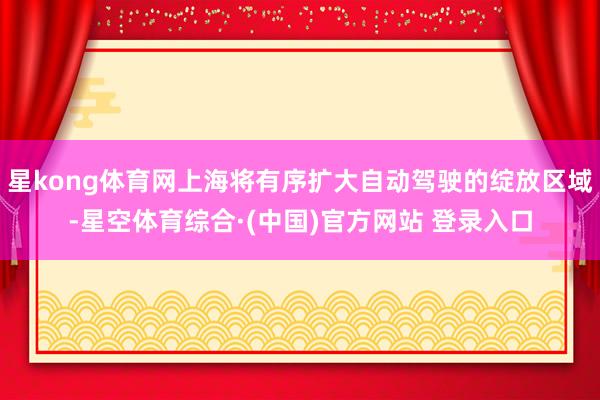 星kong体育网上海将有序扩大自动驾驶的绽放区域-星空体育综合·(中国)官方网站 登录入口