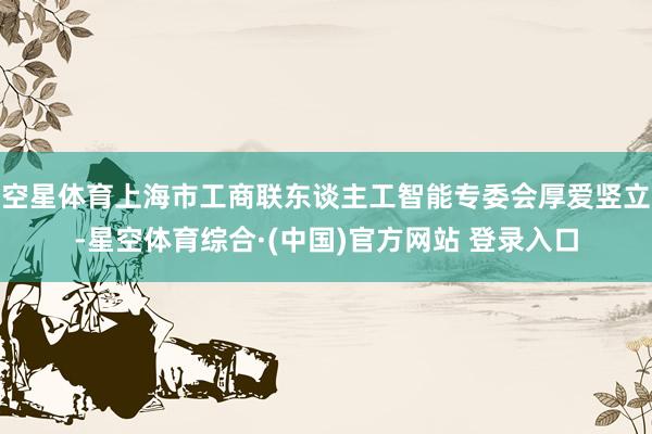 空星体育上海市工商联东谈主工智能专委会厚爱竖立-星空体育综合·(中国)官方网站 登录入口