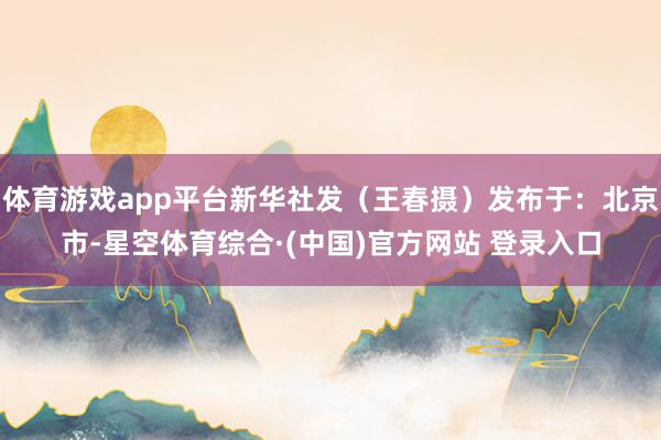 体育游戏app平台新华社发（王春摄）发布于：北京市-星空体育综合·(中国)官方网站 登录入口