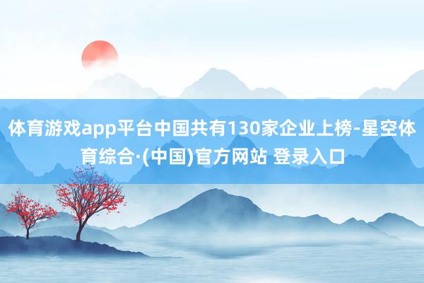 体育游戏app平台中国共有130家企业上榜-星空体育综合·(中国)官方网站 登录入口