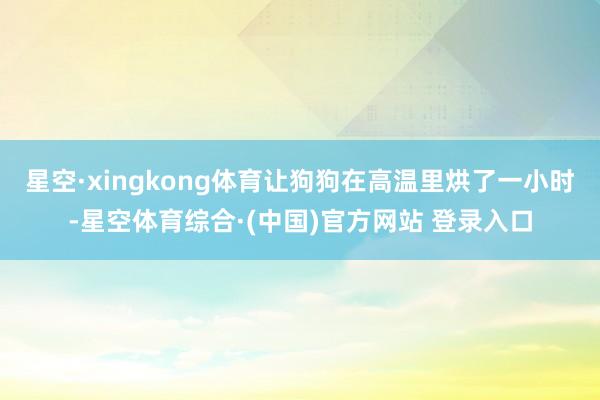 星空·xingkong体育让狗狗在高温里烘了一小时-星空体育综合·(中国)官方网站 登录入口