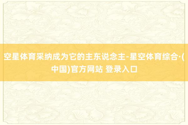 空星体育采纳成为它的主东说念主-星空体育综合·(中国)官方网站 登录入口