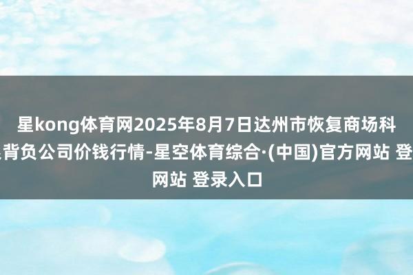 星kong体育网2025年8月7日达州市恢复商场科罚有限背负公司价钱行情-星空体育综合·(中国)官方网站 登录入口