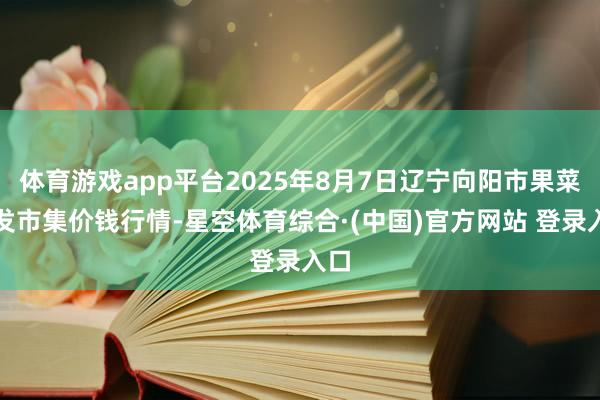 体育游戏app平台2025年8月7日辽宁向阳市果菜批发市集价钱行情-星空体育综合·(中国)官方网站 登录入口