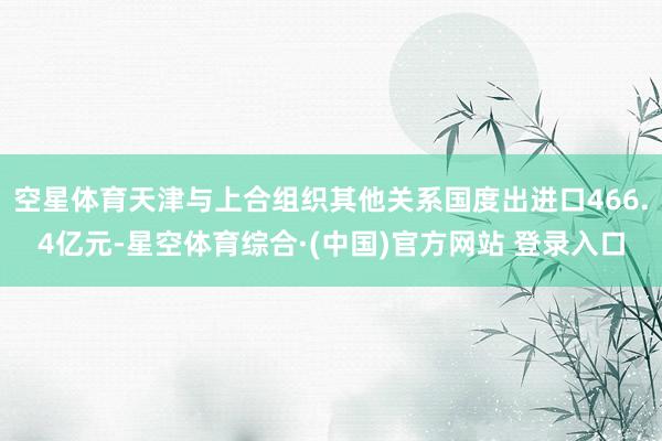 空星体育天津与上合组织其他关系国度出进口466.4亿元-星空体育综合·(中国)官方网站 登录入口