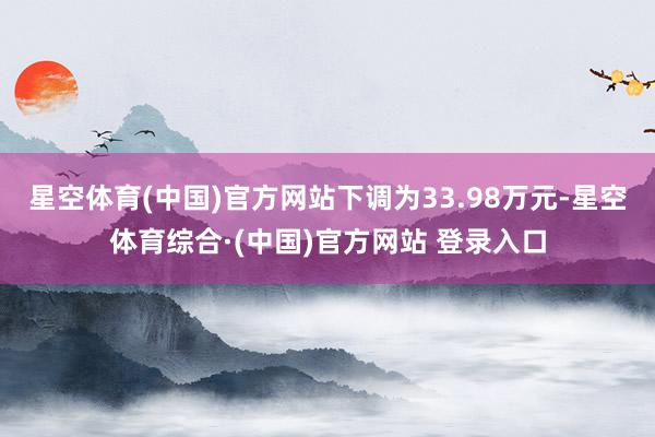 星空体育(中国)官方网站下调为33.98万元-星空体育综合·(中国)官方网站 登录入口