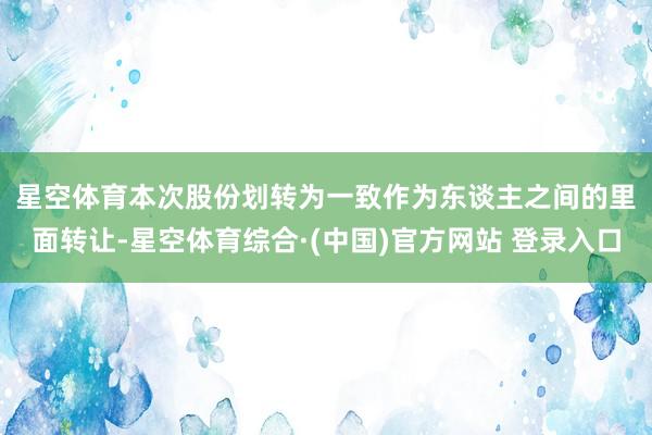星空体育　　本次股份划转为一致作为东谈主之间的里面转让-星空体育综合·(中国)官方网站 登录入口