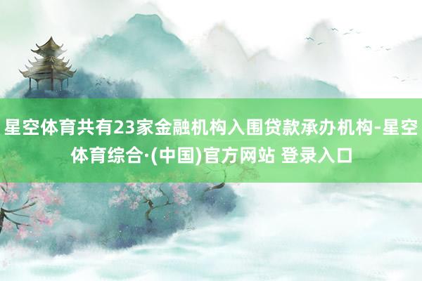星空体育共有23家金融机构入围贷款承办机构-星空体育综合·(中国)官方网站 登录入口