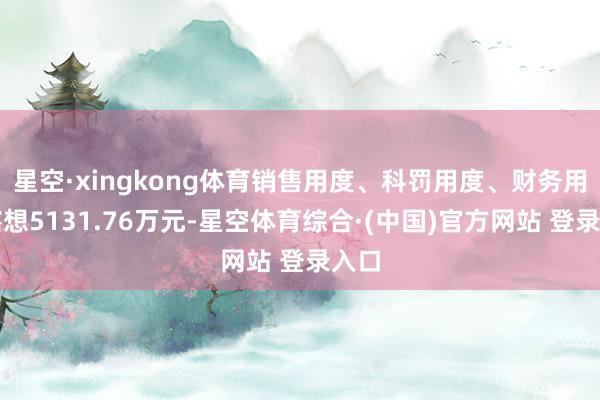 星空·xingkong体育销售用度、科罚用度、财务用度瞎想5131.76万元-星空体育综合·(中国)官方网站 登录入口