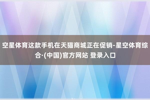 空星体育这款手机在天猫商城正在促销-星空体育综合·(中国)官方网站 登录入口