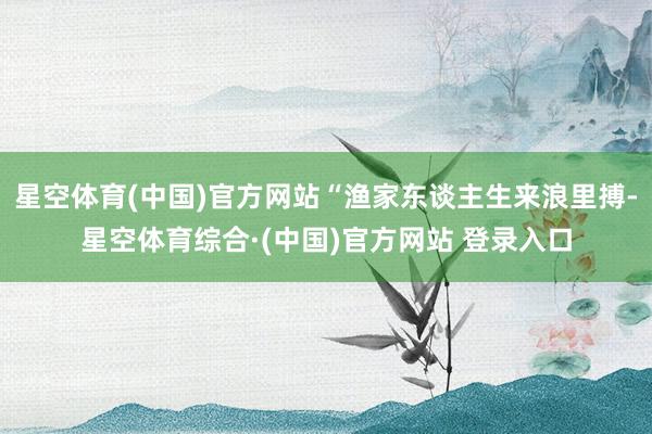 星空体育(中国)官方网站“渔家东谈主生来浪里搏-星空体育综合·(中国)官方网站 登录入口
