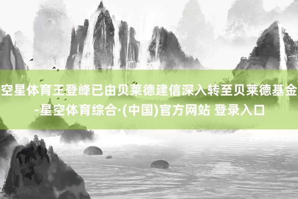空星体育王登峰已由贝莱德建信深入转至贝莱德基金-星空体育综合·(中国)官方网站 登录入口