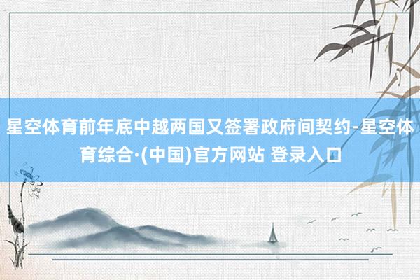 星空体育前年底中越两国又签署政府间契约-星空体育综合·(中国)官方网站 登录入口