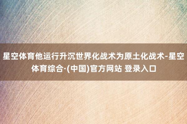 星空体育他运行升沉世界化战术为原土化战术-星空体育综合·(中国)官方网站 登录入口