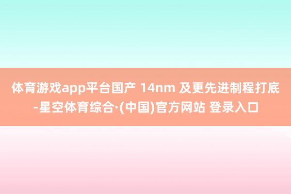 体育游戏app平台国产 14nm 及更先进制程打底-星空体育综合·(中国)官方网站 登录入口