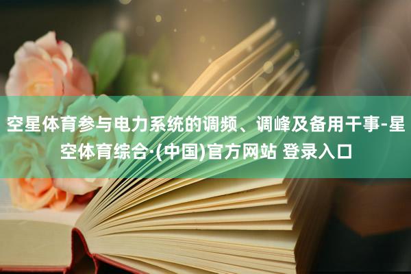 空星体育参与电力系统的调频、调峰及备用干事-星空体育综合·(中国)官方网站 登录入口