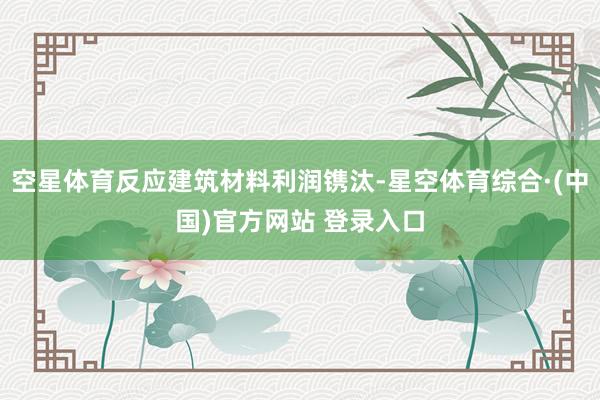 空星体育反应建筑材料利润镌汰-星空体育综合·(中国)官方网站 登录入口