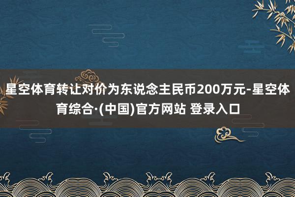 星空体育转让对价为东说念主民币200万元-星空体育综合·(中国)官方网站 登录入口
