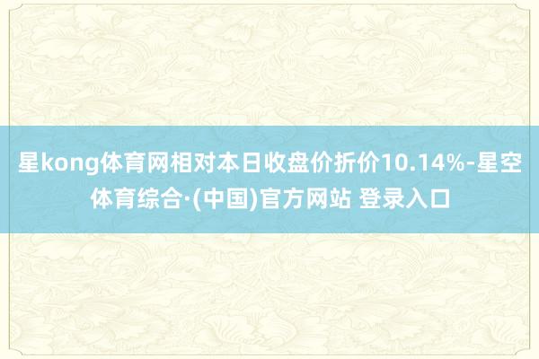 星kong体育网相对本日收盘价折价10.14%-星空体育综合·(中国)官方网站 登录入口