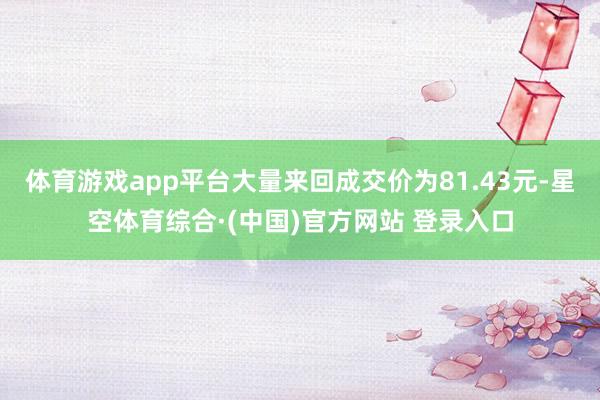 体育游戏app平台大量来回成交价为81.43元-星空体育综合·(中国)官方网站 登录入口