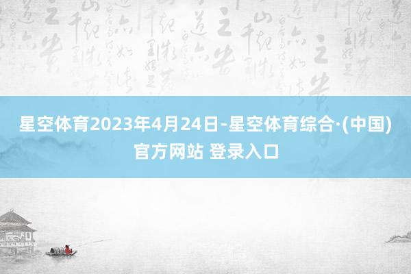 星空体育2023年4月24日-星空体育综合·(中国)官方网站 登录入口
