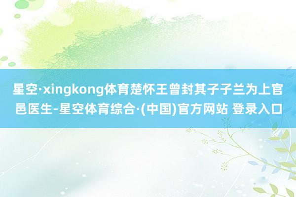 星空·xingkong体育楚怀王曾封其子子兰为上官邑医生-星空体育综合·(中国)官方网站 登录入口