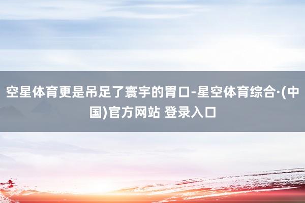 空星体育更是吊足了寰宇的胃口-星空体育综合·(中国)官方网站 登录入口