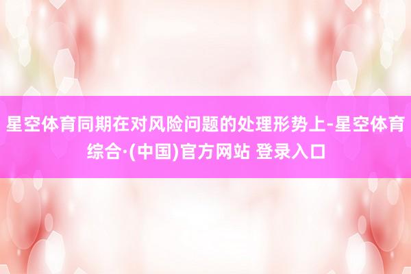 星空体育同期在对风险问题的处理形势上-星空体育综合·(中国)官方网站 登录入口