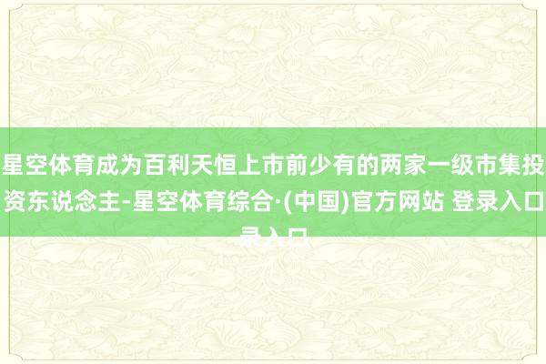 星空体育成为百利天恒上市前少有的两家一级市集投资东说念主-星空体育综合·(中国)官方网站 登录入口