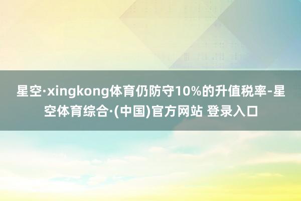星空·xingkong体育仍防守10%的升值税率-星空体育综合·(中国)官方网站 登录入口