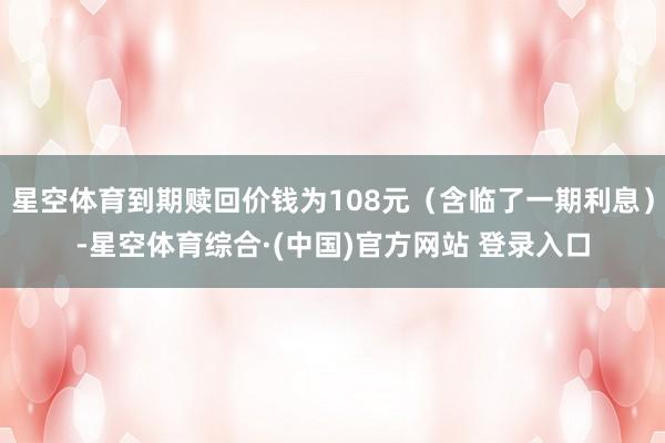 星空体育到期赎回价钱为108元（含临了一期利息）-星空体育综合·(中国)官方网站 登录入口