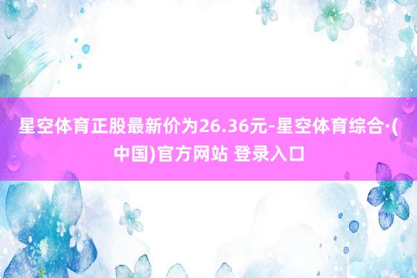 星空体育正股最新价为26.36元-星空体育综合·(中国)官方网站 登录入口