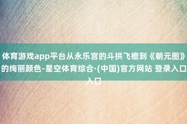 体育游戏app平台从永乐宫的斗拱飞檐到《朝元图》的绚丽颜色-星空体育综合·(中国)官方网站 登录入口