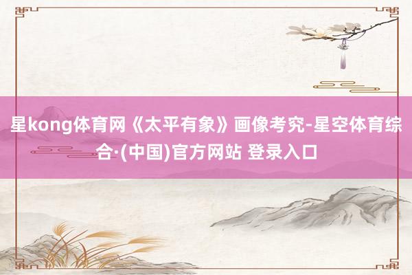 星kong体育网《太平有象》画像考究-星空体育综合·(中国)官方网站 登录入口