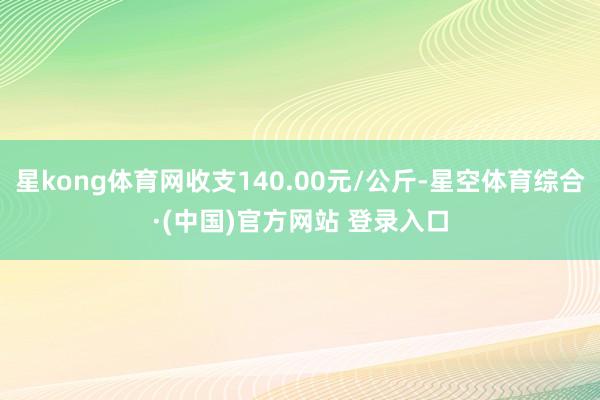 星kong体育网收支140.00元/公斤-星空体育综合·(中国)官方网站 登录入口
