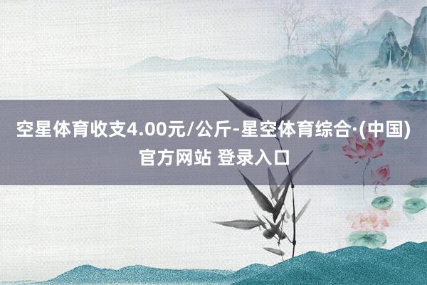 空星体育收支4.00元/公斤-星空体育综合·(中国)官方网站 登录入口