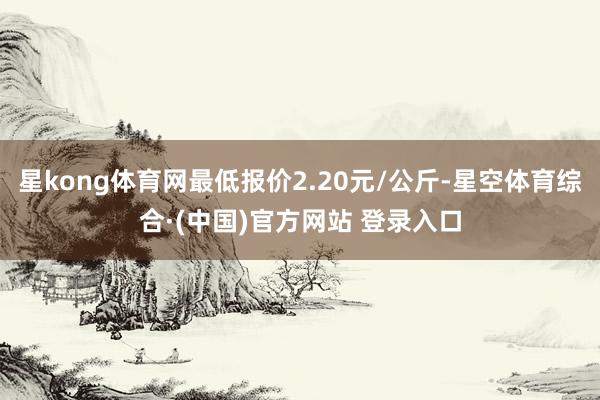 星kong体育网最低报价2.20元/公斤-星空体育综合·(中国)官方网站 登录入口