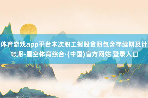体育游戏app平台本次职工握股贪图包含存续期及计帐期-星空体育综合·(中国)官方网站 登录入口