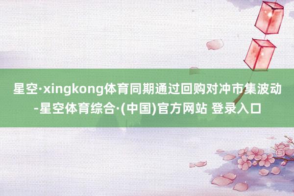 星空·xingkong体育同期通过回购对冲市集波动-星空体育综合·(中国)官方网站 登录入口