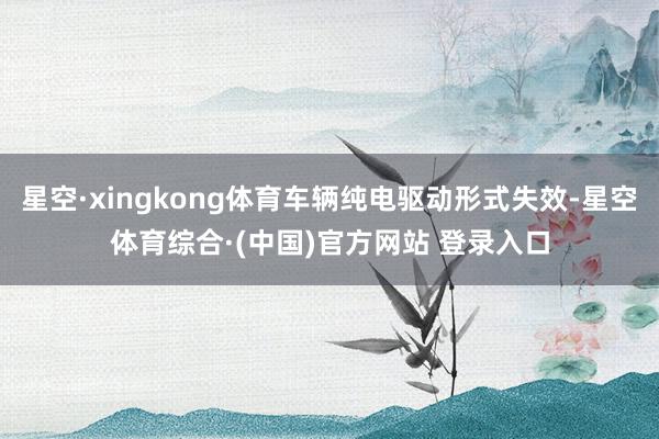 星空·xingkong体育车辆纯电驱动形式失效-星空体育综合·(中国)官方网站 登录入口