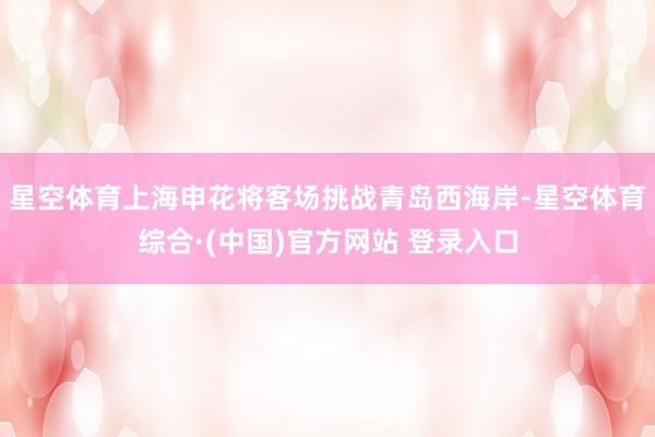 星空体育上海申花将客场挑战青岛西海岸-星空体育综合·(中国)官方网站 登录入口
