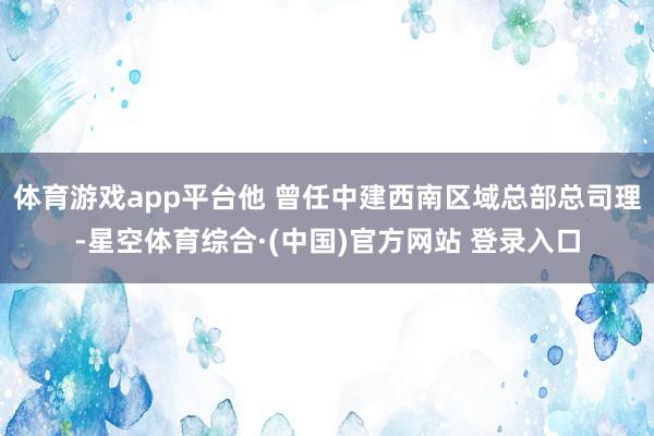 体育游戏app平台他 曾任中建西南区域总部总司理-星空体育综合·(中国)官方网站 登录入口