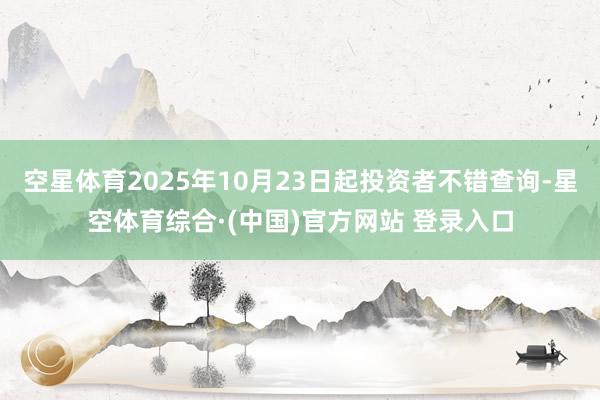 空星体育2025年10月23日起投资者不错查询-星空体育综合·(中国)官方网站 登录入口