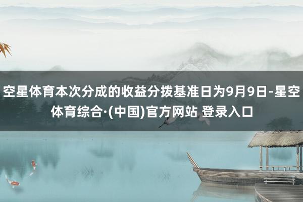 空星体育本次分成的收益分拨基准日为9月9日-星空体育综合·(中国)官方网站 登录入口