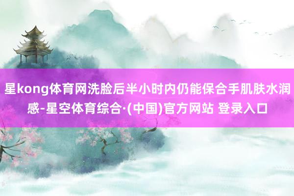 星kong体育网洗脸后半小时内仍能保合手肌肤水润感-星空体育综合·(中国)官方网站 登录入口